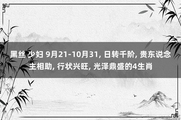 黑丝 少妇 9月21-10月31， 日转千阶， 贵东说念主相助， 行状兴旺， 光泽鼎盛的4生肖