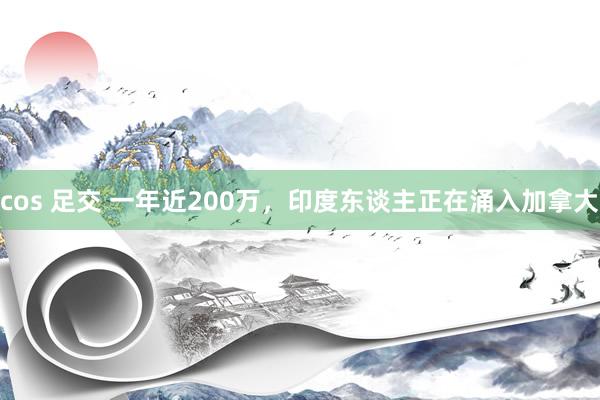 cos 足交 一年近200万，印度东谈主正在涌入加拿大