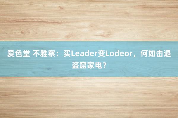 爱色堂 不雅察：买Leader变Lodeor，何如击退盗窟家电？