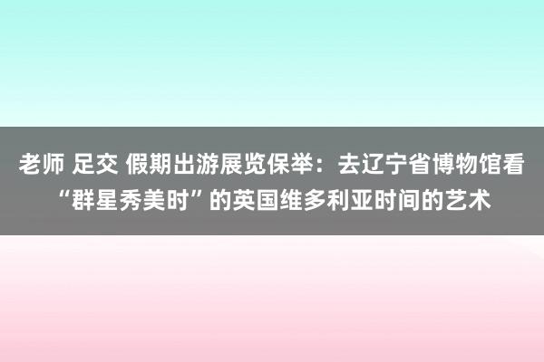 老师 足交 假期出游展览保举：去辽宁省博物馆看“群星秀美时”的英国维多利亚时间的艺术