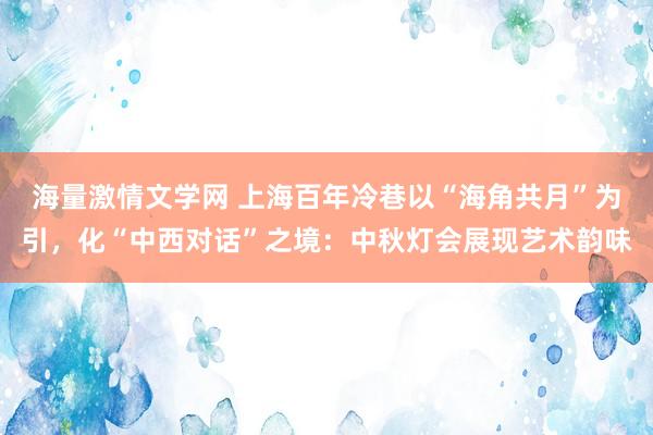 海量激情文学网 上海百年冷巷以“海角共月”为引，化“中西对话”之境：中秋灯会展现艺术韵味