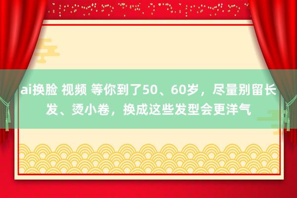 ai换脸 视频 等你到了50、60岁，尽量别留长发、烫小卷，换成这些发型会更洋气