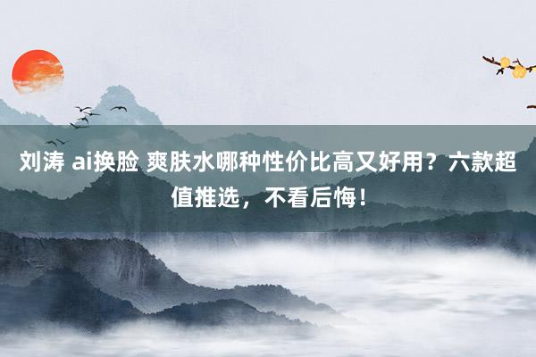 刘涛 ai换脸 爽肤水哪种性价比高又好用？六款超值推选，不看后悔！