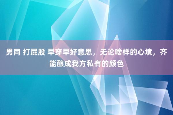 男同 打屁股 早穿早好意思，无论啥样的心境，齐能酿成我方私有的颜色