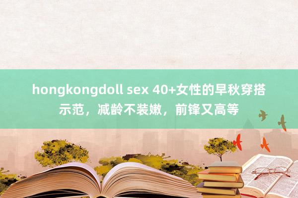 hongkongdoll sex 40+女性的早秋穿搭示范，减龄不装嫩，前锋又高等