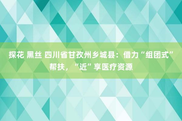 探花 黑丝 四川省甘孜州乡城县：借力“组团式”帮扶，“近”享医疗资源