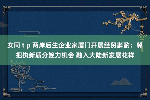 女同 t p 两岸后生企业家厦门开展经贸斟酌：冀把执新质分娩力机会 融入大陆新发展花样