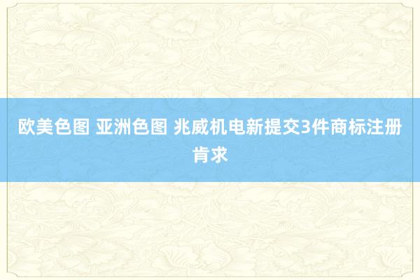 欧美色图 亚洲色图 兆威机电新提交3件商标注册肯求