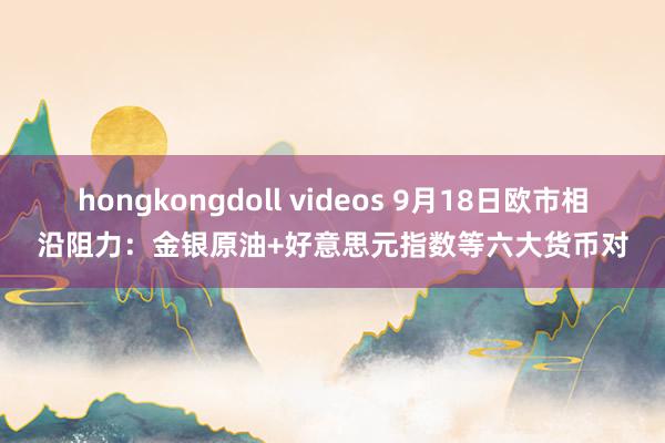 hongkongdoll videos 9月18日欧市相沿阻力：金银原油+好意思元指数等六大货币对