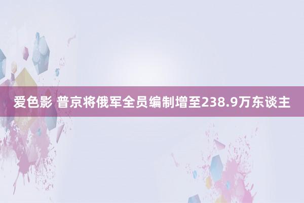 爱色影 普京将俄军全员编制增至238.9万东谈主