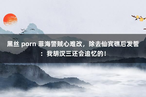 黑丝 porn 菲海警贼心难改，除去仙宾礁后发誓：我胡汉三还会追忆的！