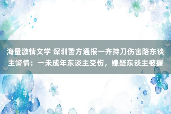 海量激情文学 深圳警方通报一齐持刀伤害路东谈主警情：一未成年东谈主受伤，嫌疑东谈主被握