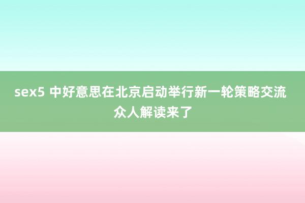 sex5 中好意思在北京启动举行新一轮策略交流 众人解读来了