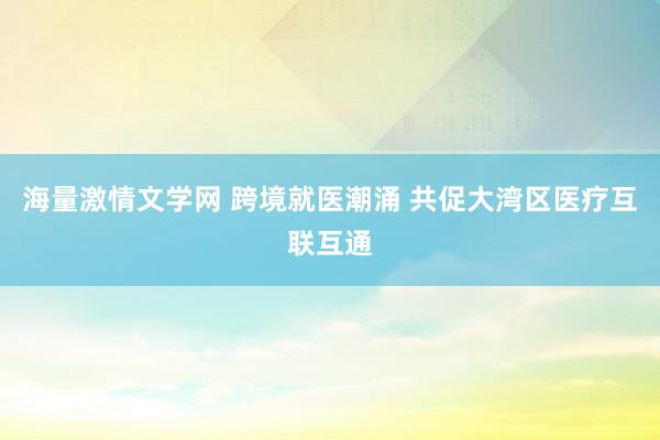 海量激情文学网 跨境就医潮涌 共促大湾区医疗互联互通