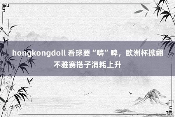 hongkongdoll 看球要“嗨”啤，欧洲杯掀翻不雅赛搭子消耗上升