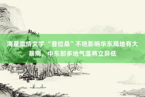 海量激情文学 “普拉桑”不绝影响华东局地有大暴雨，中东部多地气温将立异低