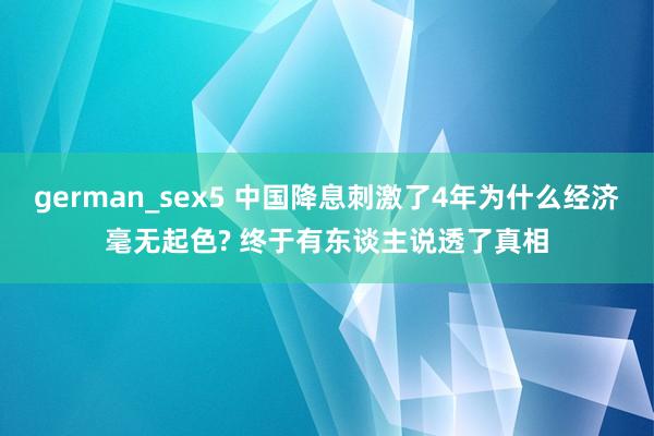 german_sex5 中国降息刺激了4年为什么经济毫无起色? 终于有东谈主说透了真相