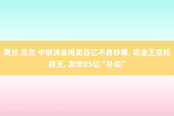 黑丝 足交 中银消金甩卖百亿不良钞票, 吸金王变耗损王, 发债85亿“补血”