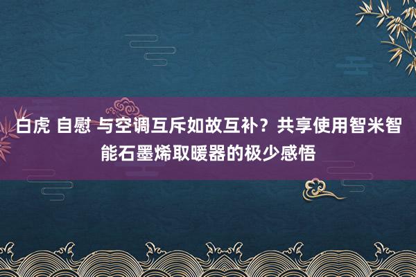 白虎 自慰 与空调互斥如故互补？共享使用智米智能石墨烯取暖器的极少感悟