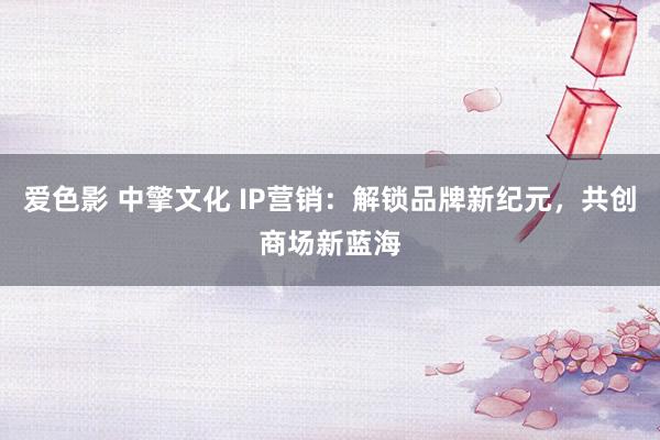 爱色影 中擎文化 IP营销：解锁品牌新纪元，共创商场新蓝海