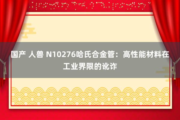 国产 人兽 N10276哈氏合金管：高性能材料在工业界限的讹诈