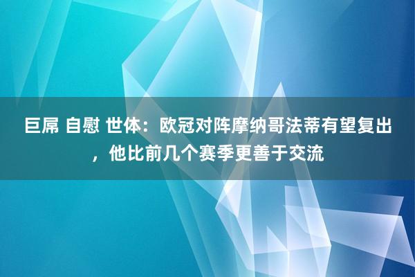 巨屌 自慰 世体：欧冠对阵摩纳哥法蒂有望复出，他比前几个赛季更善于交流