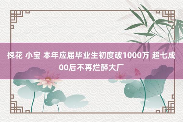 探花 小宝 本年应届毕业生初度破1000万 超七成00后不再烂醉大厂