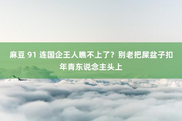 麻豆 91 连国企王人瞧不上了？别老把屎盆子扣年青东说念主头上