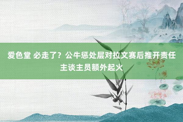 爱色堂 必走了？公牛惩处层对拉文赛后推开责任主谈主员额外起火