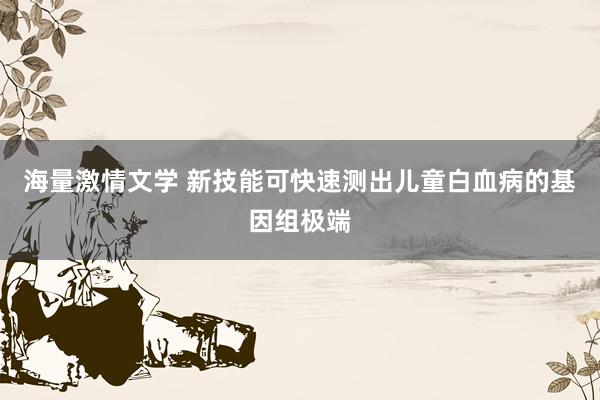 海量激情文学 新技能可快速测出儿童白血病的基因组极端