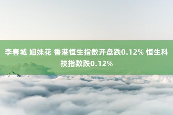 李春城 姐妹花 香港恒生指数开盘跌0.12% 恒生科技指数跌0.12%