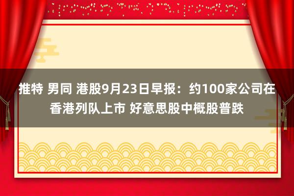 推特 男同 港股9月23日早报：约100家公司在香港列队上市 好意思股中概股普跌