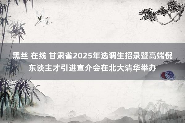 黑丝 在线 甘肃省2025年选调生招录暨高端倪东谈主才引进宣介会在北大清华举办