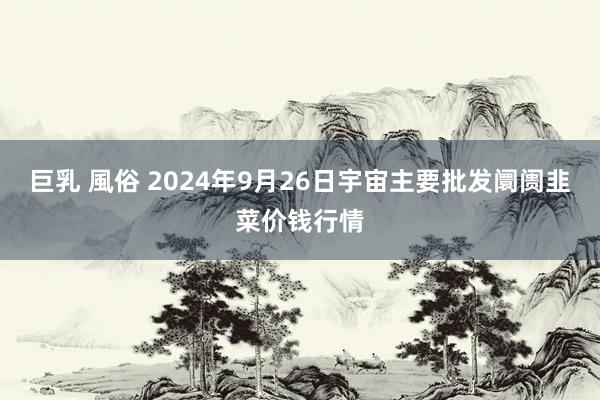 巨乳 風俗 2024年9月26日宇宙主要批发阛阓韭菜价钱行情