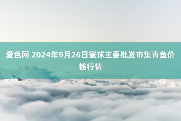 爱色网 2024年9月26日寰球主要批发市集青鱼价钱行情