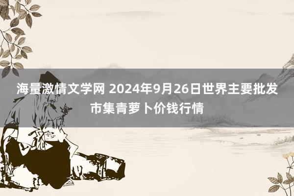 海量激情文学网 2024年9月26日世界主要批发市集青萝卜价钱行情