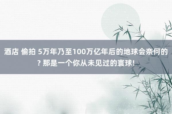 酒店 偷拍 5万年乃至100万亿年后的地球会奈何的? 那是一个你从未见过的寰球!