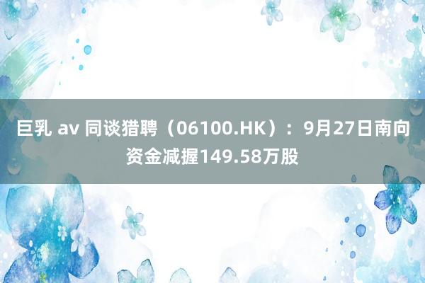 巨乳 av 同谈猎聘（06100.HK）：9月27日南向资金减握149.58万股