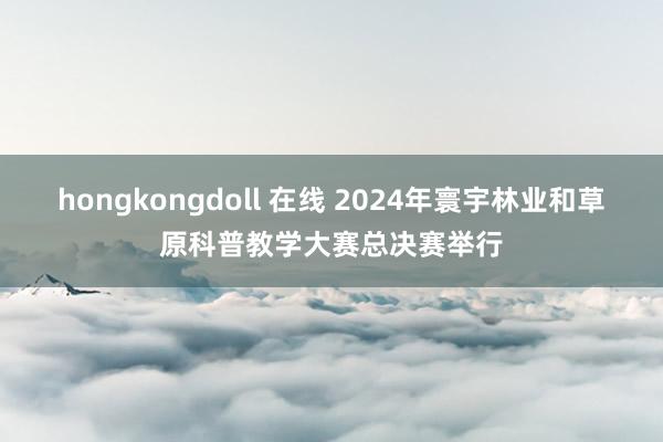 hongkongdoll 在线 2024年寰宇林业和草原科普教学大赛总决赛举行