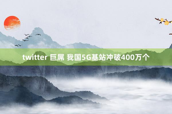 twitter 巨屌 我国5G基站冲破400万个