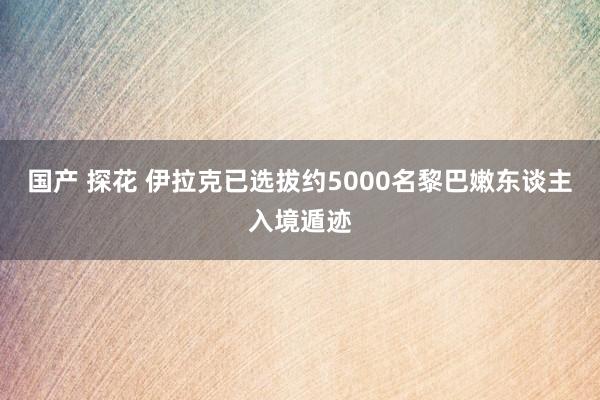 国产 探花 伊拉克已选拔约5000名黎巴嫩东谈主入境遁迹