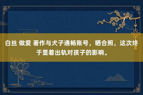 白丝 做爱 著作与犬子通畅账号，晒合照，这次终于显着出轨对孩子的影响。