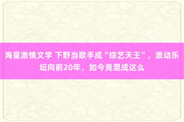 海量激情文学 下野当歌手成“综艺天王”，激动乐坛向前20年，如今竟混成这么