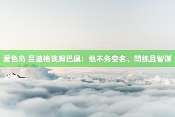 爱色岛 吕迪格谈姆巴佩：他不务空名、闇练且智谋