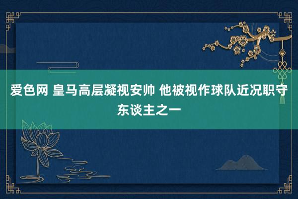 爱色网 皇马高层凝视安帅 他被视作球队近况职守东谈主之一