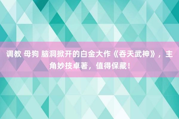 调教 母狗 脑洞掀开的白金大作《吞天武神》，主角妙技卓著，值得保藏！