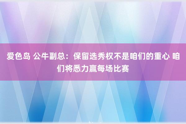 爱色岛 公牛副总：保留选秀权不是咱们的重心 咱们将悉力赢每场比赛