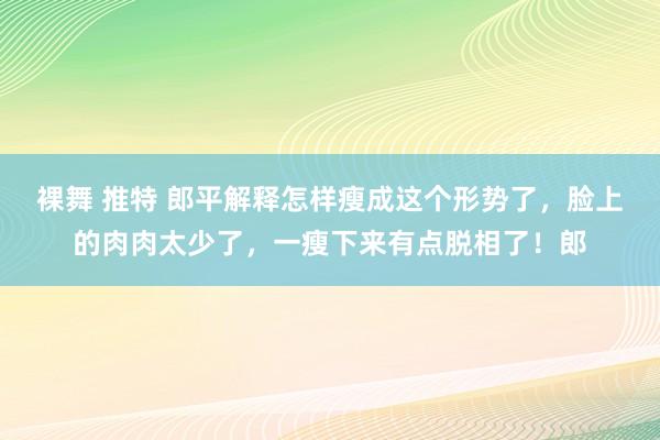 裸舞 推特 郎平解释怎样瘦成这个形势了，脸上的肉肉太少了，一瘦下来有点脱相了！郎