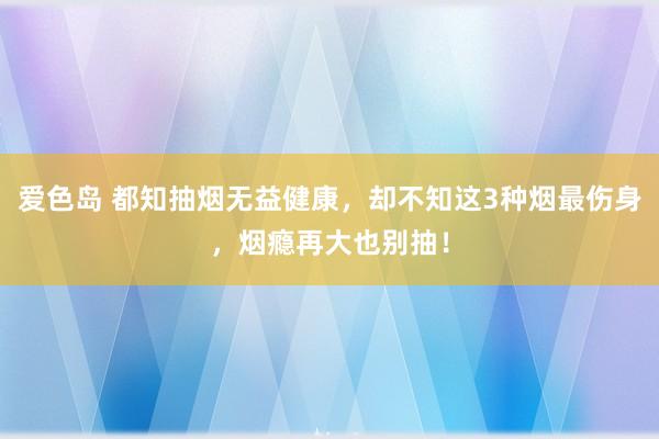 爱色岛 都知抽烟无益健康，却不知这3种烟最伤身，烟瘾再大也别抽！