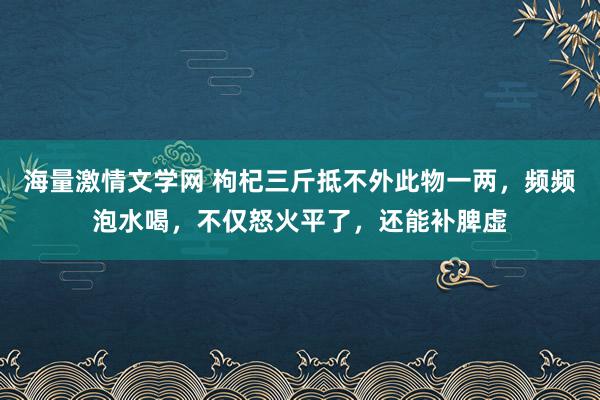 海量激情文学网 枸杞三斤抵不外此物一两，频频泡水喝，不仅怒火平了，还能补脾虚